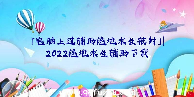 「电脑上过辅助绝地求生被封」|2022绝地求生辅助下载